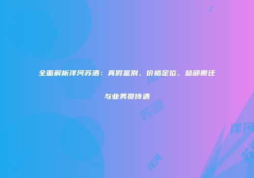 全面解析洋河苏酒：真假鉴别、价格定位、总部搬迁与业务员待遇