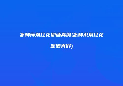 怎样辩别红花郎酒真假(怎样识别红花郎酒真假)