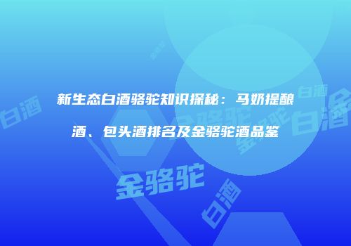 新生态白酒骆驼知识探秘：马奶提酿酒、包头酒排名及金骆驼酒品鉴
