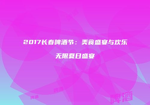 2017长春啤酒节：美食盛宴与欢乐无限夏日盛宴