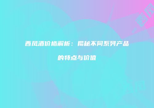 西凤酒价格解析：揭秘不同系列产品的特点与价值