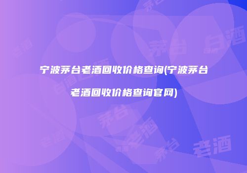 宁波茅台老酒回收价格查询(宁波茅台老酒回收价格查询官网)