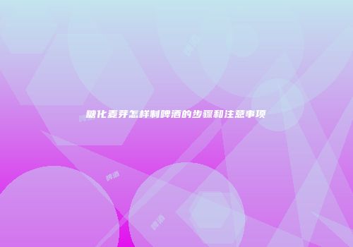 糖化麦芽怎样制啤酒的步骤和注意事项