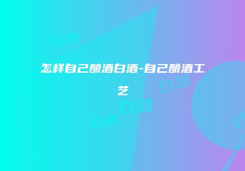 怎样自己酿酒白酒-自己酿酒工艺