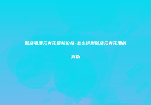 赊店老酒元青花最新价格-怎么辨别赊店元青花酒的真伪