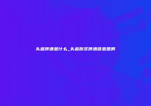 头道啤酒是什么_头道原浆啤酒啥意思啊