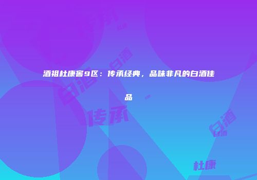 酒祖杜康窖9区：传承经典，品味非凡的白酒佳品