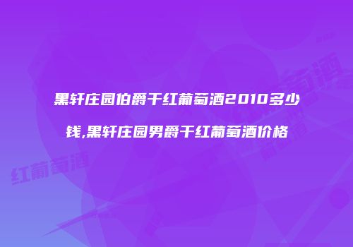 黑轩庄园伯爵干红葡萄酒2010多少钱,黑轩庄园男爵干红葡萄酒价格