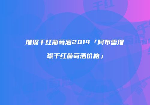 璀璨干红葡萄酒2014「阿布雷璀璨干红葡萄酒价格」