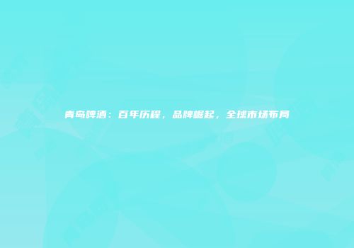 青岛啤酒：百年历程，品牌崛起，全球市场布局