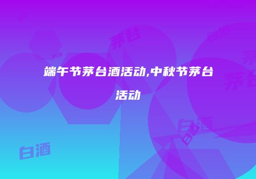 端午节茅台酒活动,中秋节茅台活动