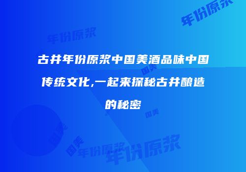 古井年份原浆中国美酒品味中国传统文化,一起来探秘古井酿造的秘密