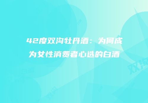 42度双沟牡丹酒：为何成为女性消费者心选的白酒
