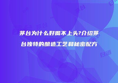 茅台为什么好喝不上头?介绍茅台独特的酿造工艺和秘密配方