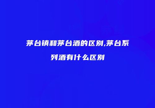 茅台镇和茅台酒的区别,茅台系列酒有什么区别