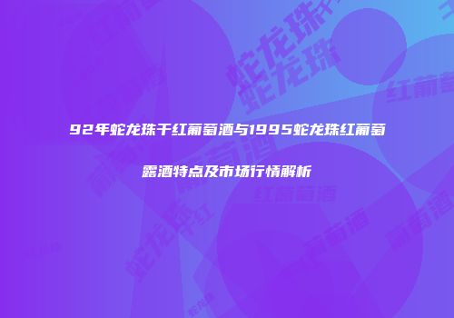 92年蛇龙珠干红葡萄酒与1995蛇龙珠红葡萄露酒特点及市场行情解析