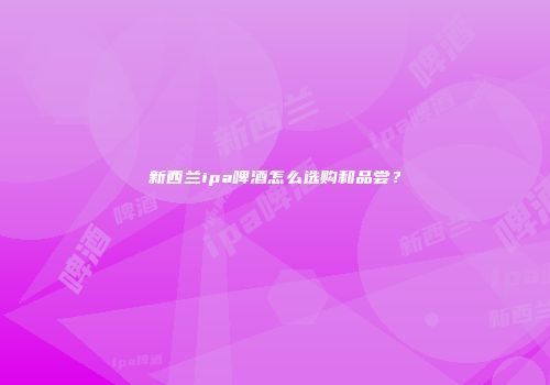 新西兰ipa啤酒怎么选购和品尝？