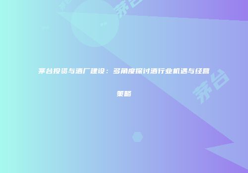 茅台投资与酒厂建设：多角度探讨酒行业机遇与经营策略