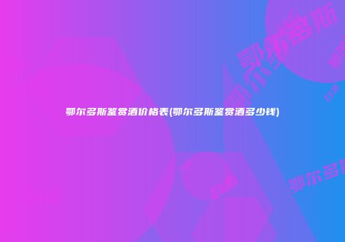 鄂尔多斯鉴赏酒价格表(鄂尔多斯鉴赏酒多少钱)