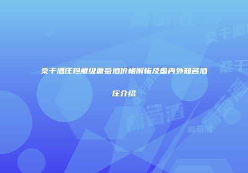 桑干酒庄珍藏级葡萄酒价格解析及国内外知名酒庄介绍