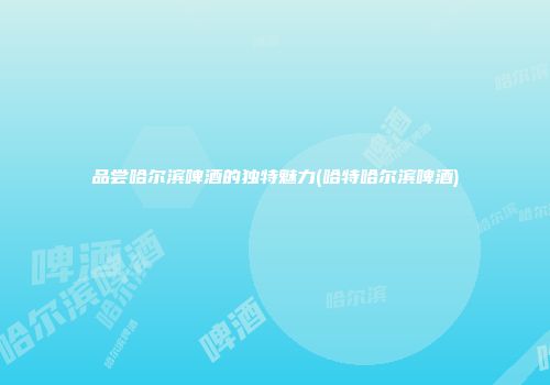 品尝哈尔滨啤酒的独特魅力(哈特哈尔滨啤酒)