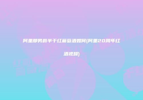 阿里那男爵半干红葡萄酒如何(阿里20周年红酒视频)