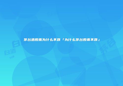 茅台酒股票为什么不跌「为什么茅台股票不跌」