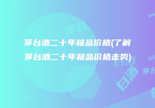 茅台酒二十年极品价格(了解茅台酒二十年极品价格走势)