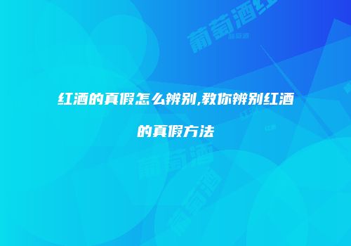 红酒的真假怎么辨别,教你辨别红酒的真假方法