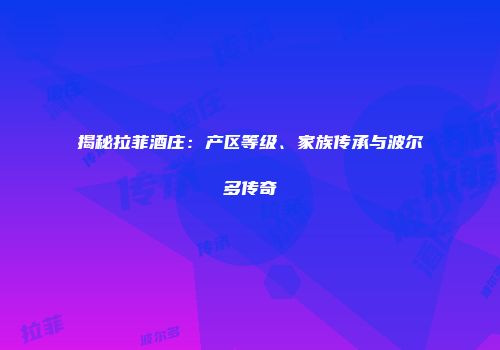 揭秘拉菲酒庄：产区等级、家族传承与波尔多传奇