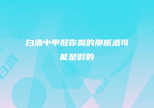 白酒中甲醛你喝的那瓶酒可能是假的