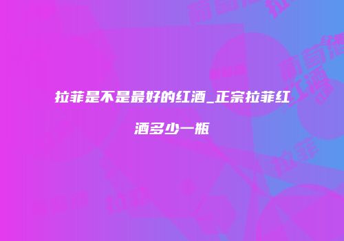 拉菲是不是最好的红酒_正宗拉菲红酒多少一瓶