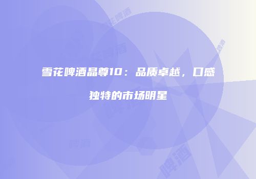 雪花啤酒晶尊10：品质卓越，口感独特的市场明星