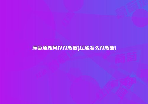葡萄酒如何打开瓶塞(红酒怎么开瓶器)