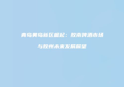 青岛黄岛新区崛起：胶南啤酒市场与胶州未来发展展望