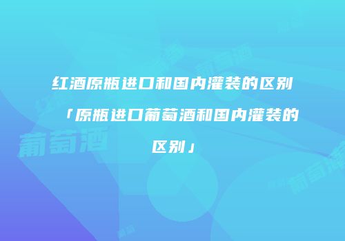 红酒原瓶进口和国内灌装的区别「原瓶进口葡萄酒和国内灌装的区别」