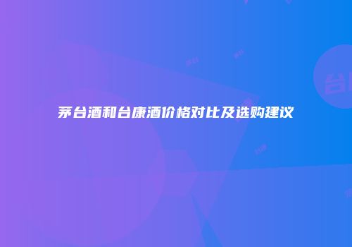 茅台酒和台康酒价格对比及选购建议