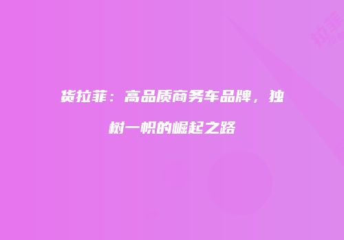 货拉菲：高品质商务车品牌，独树一帜的崛起之路