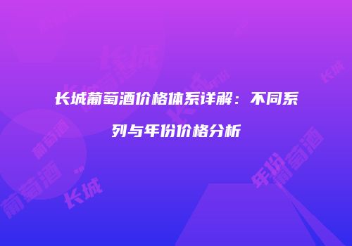 长城葡萄酒价格体系详解：不同系列与年份价格分析