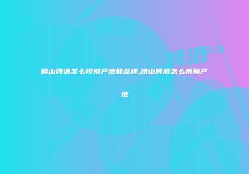 崂山啤酒怎么辨别产地和品牌,崂山啤酒怎么辨别产地