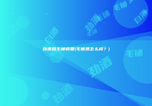 劲酒和毛铺销量(毛铺酒怎么样？)