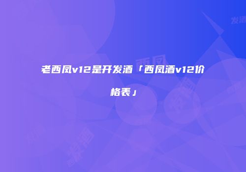 老西凤v12是开发酒「西凤酒v12价格表」