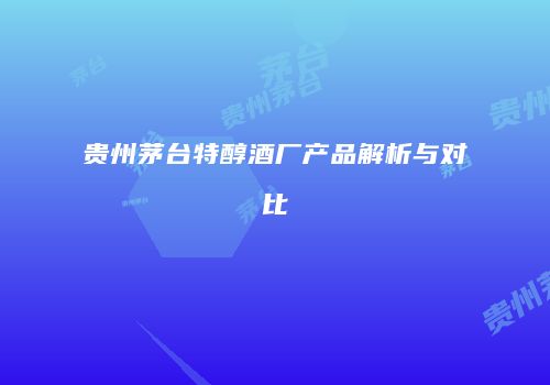 贵州茅台特醇酒厂产品解析与对比