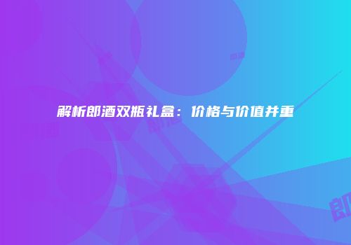 解析郎酒双瓶礼盒：价格与价值并重