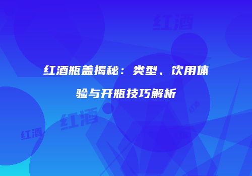 红酒瓶盖揭秘：类型、饮用体验与开瓶技巧解析