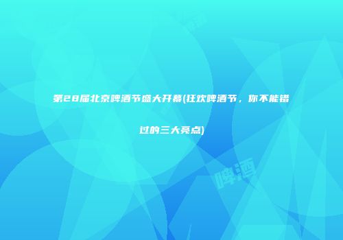 第28届北京啤酒节盛大开幕(狂欢啤酒节，你不能错过的三大亮点)
