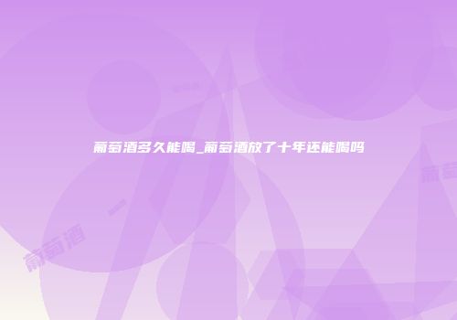 葡萄酒多久能喝_葡萄酒放了十年还能喝吗