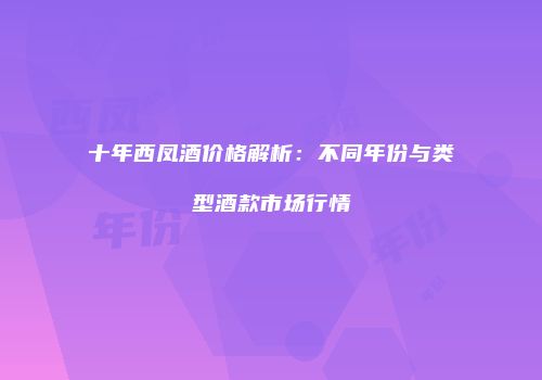 十年西凤酒价格解析：不同年份与类型酒款市场行情
