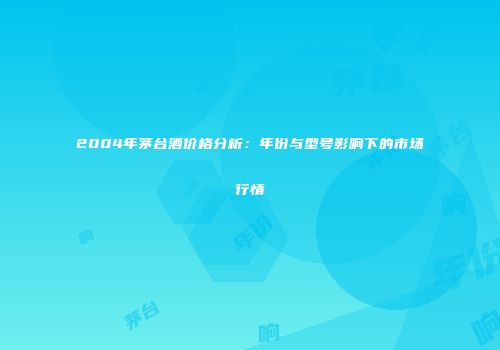 2004年茅台酒价格分析：年份与型号影响下的市场行情