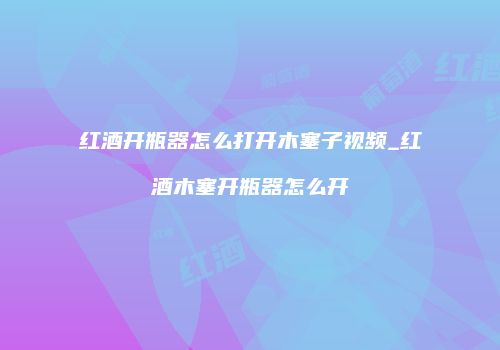 红酒开瓶器怎么打开木塞子视频_红酒木塞开瓶器怎么开